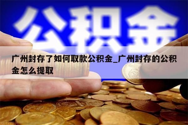 广州封存了如何取款公积金_广州封存的公积金怎么提取