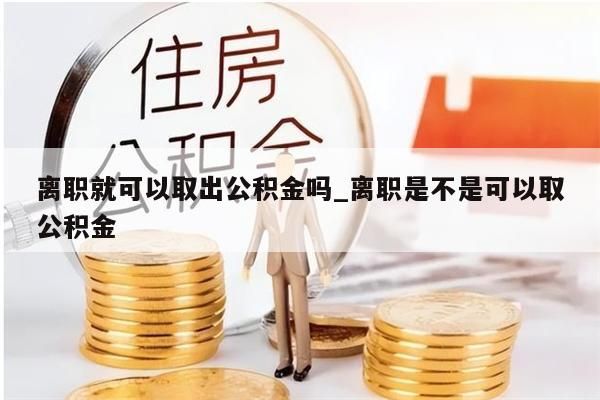 离职就可以取出公积金吗_离职是不是可以取公积金