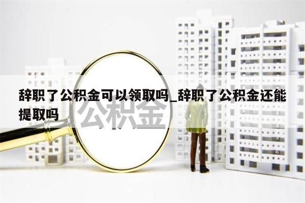 辞职了公积金可以领取吗_辞职了公积金还能提取吗