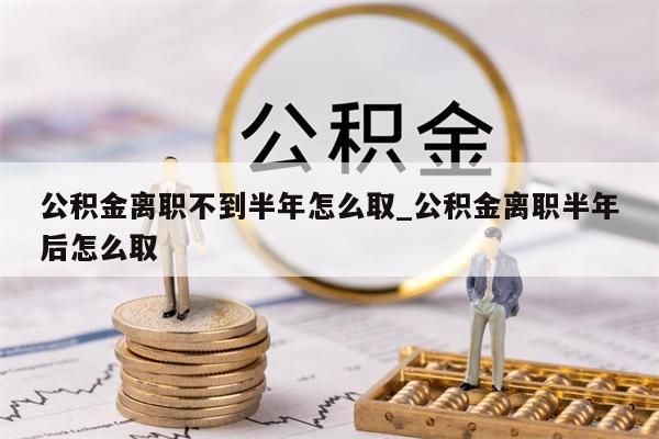 公积金离职不到半年怎么取_公积金离职半年后怎么取